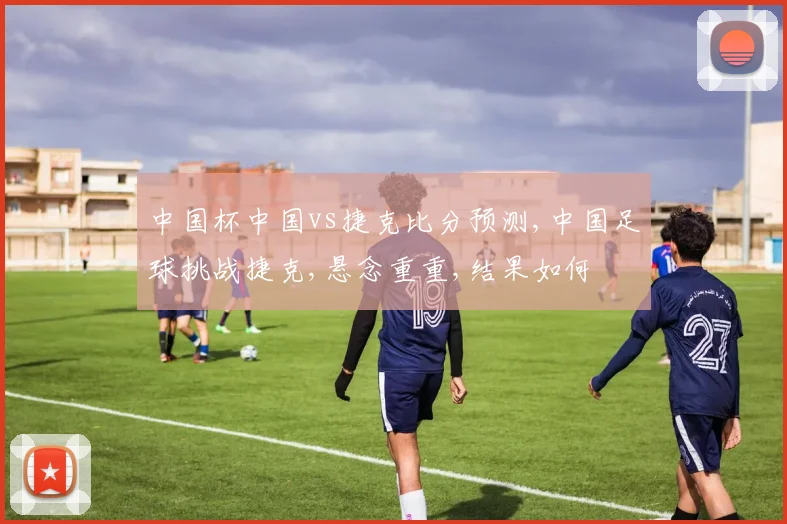 中国杯中国vs捷克比分预测,中国足球挑战捷克,悬念重重,结果如何