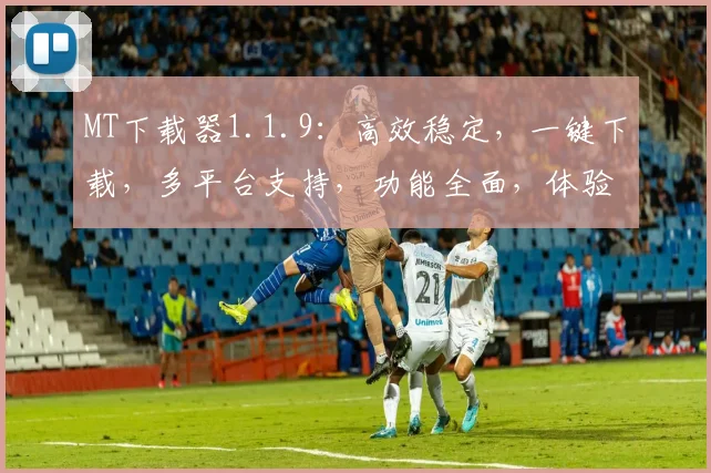 MT下载器1.1.9：高效稳定，一键下载，多平台支持，功能全面，体验升级，值得拥有，三个必选