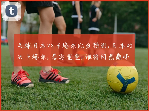 足球日本vs卡塔尔比分预测,日本对决卡塔尔,悬念重重,谁将问鼎巅峰