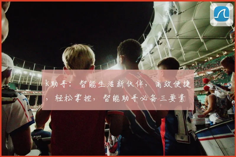 k助手：智能生活新伙伴，高效便捷，轻松掌控，智能助手必备三要素，体验非凡。