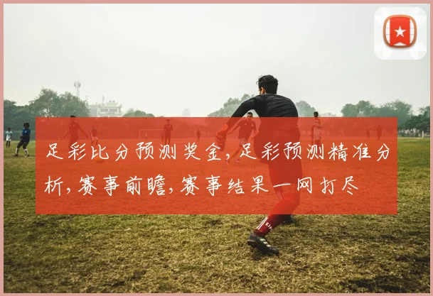 足彩比分预测奖金,足彩预测精准分析,赛事前瞻,赛事结果一网打尽