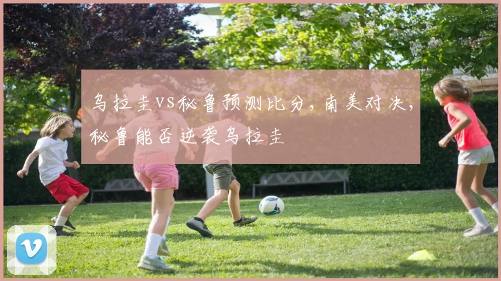 乌拉圭vs秘鲁预测比分,南美对决,秘鲁能否逆袭乌拉圭